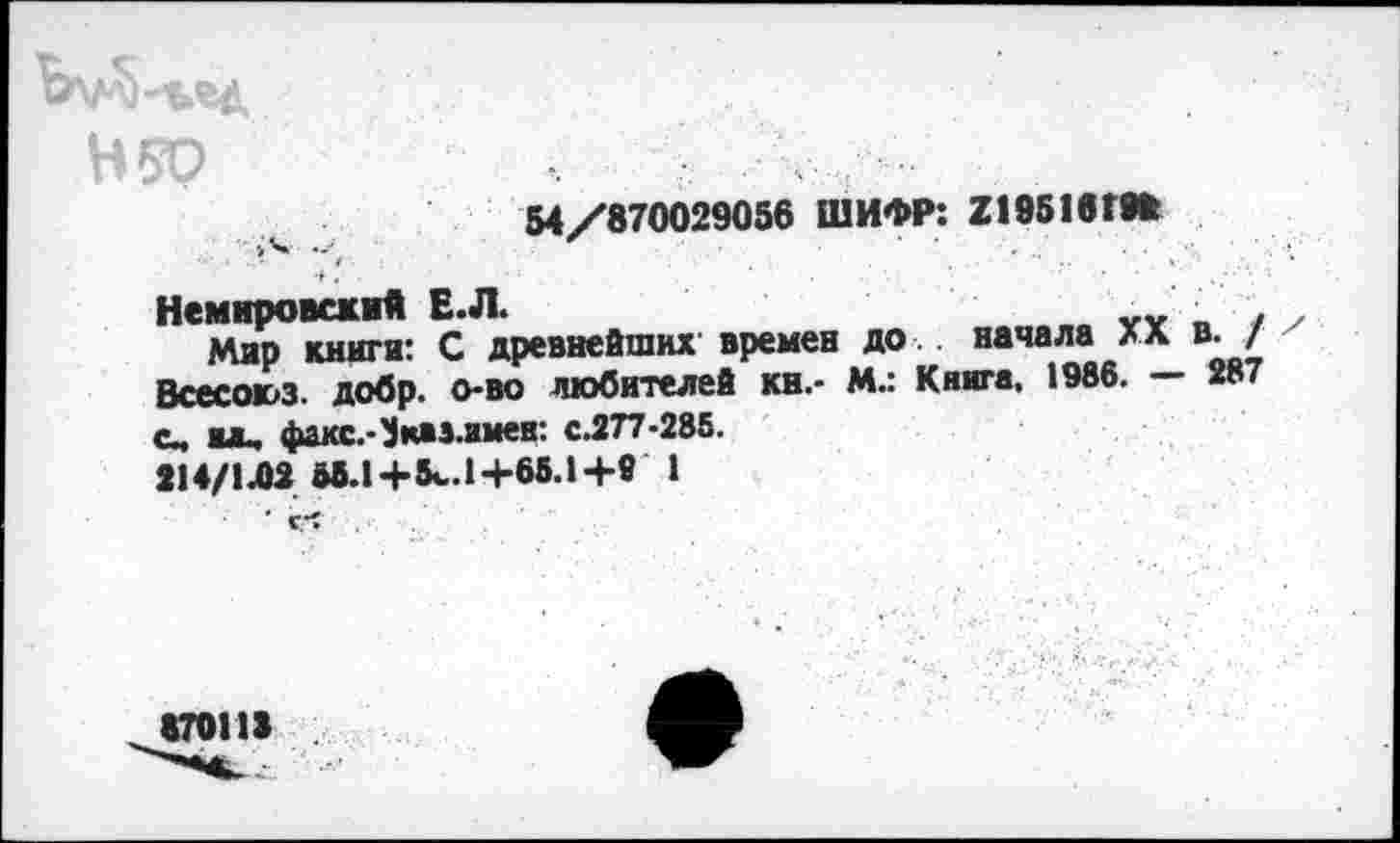 ﻿Н50
54/870029056 ШИФР: 2195161«
Немировский Е.Л.	„	.
Мар книги: С древнейших времен до начала ха в. / Всесоюз. добр, о-во любителей кн.- М.: Книга, 1986. — 287 а*, факс.-^каз.имен: с.277-285.
214/1Л2 МЛ+5^.1+65.1+9 1
' С *?